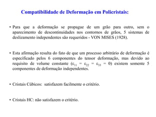 Compatibilidade de Deformação em Policristais:
• Para que a deformação se propague de um grão para outro, sem o
aparecimento de descontinuidades nos contornos de grãos, 5 sistemas de
deslizamento independentes são requeridos - VON MISES (1928).
• Esta afirmação resulta do fato de que um processo arbitrário de deformação é
especificado pelos 6 componentes do tensor deformação, mas devido ao
requisito de volume constante (11 = 22 = 33 = 0) existem somente 5
componentes de deformação independentes.
• Cristais Cúbicos: satisfazem facilmente o critério.
• Cristais HC: não satisfazem o critério.
 