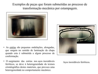 Alexandre Serrano
Aços inoxidáveis ferríticosAços inoxidáveis ferríticos
Sensibilidade à formação de estrias
- Linhas que aparecem no processo
de estampagem.
- Sempre ocorrem no sentido de
laminação.
- Proporcionais ao grau de deformação.
Características dos Aços InoxidáCaracterísticas dos Aços Inoxidá
Aços inoxidáveisAços inoxidáveis
Sensibilidade à formação das
-
a
• As estrias são pequenas ondulações, alongadas,
que surgem no sentido de laminação da chapa
quando esta é submetida a algum processo de
conformação.
• O surgimento das estrias nos aços inoxidáveis
ferríticos, se deve à heterogeneidade da textura
cristalográfica destes materiais, que provoca uma
heterogeneidade no comportamento mecânico.
Exemplos de peças que foram submetidas ao processo de
transformação mecânica por estampagem.
Aços inoxidáveis ferríticos.
 