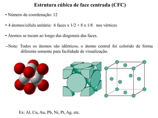 • Número de coordenação: 12
• 4 átomos/célula unitária: 6 faces x 1/2 + 8 x 1/8 nos vértices
Estrutura cúbica de face centrada (CFC)
• Átomos se tocam ao longo das diagonais das faces.
--Nota: Todos os átomos são idênticos; o átomo central foi colorido de forma
diferente somente para facilidade de visualização.
Ex: Al, Cu, Au, Pb, Ni, Pt, Ag, etc.
 