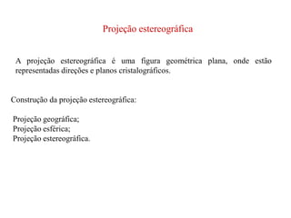 Projeção estereográfica
A projeção estereográfica é uma figura geométrica plana, onde estão
representadas direções e planos cristalográficos.
Construção da projeção estereográfica:
Projeção geográfica;
Projeção esférica;
Projeção estereográfica.
 