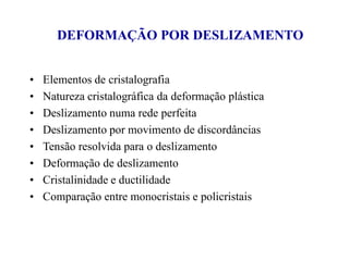 DEFORMAÇÃO POR DESLIZAMENTO
• Elementos de cristalografia
• Natureza cristalográfica da deformação plástica
• Deslizamento numa rede perfeita
• Deslizamento por movimento de discordâncias
• Tensão resolvida para o deslizamento
• Deformação de deslizamento
• Cristalinidade e ductilidade
• Comparação entre monocristais e policristais
 