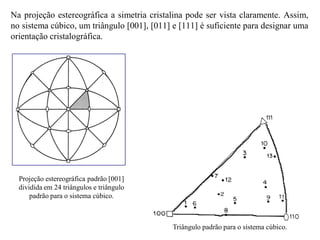 Na projeção estereográfica a simetria cristalina pode ser vista claramente. Assim,
no sistema cúbico, um triângulo [001], [011] e [111] é suficiente para designar uma
orientação cristalográfica.
Triângulo padrão para o sistema cúbico.
Projeção estereográfica padrão [001]
dividida em 24 triângulos e triângulo
padrão para o sistema cúbico.
 