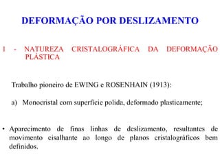 DEFORMAÇÃO POR DESLIZAMENTO
1 - NATUREZA CRISTALOGRÁFICA DA DEFORMAÇÃO
PLÁSTICA
Trabalho pioneiro de EWING e ROSENHAIN (1913):
a) Monocristal com superfície polida, deformado plasticamente;
• Aparecimento de finas linhas de deslizamento, resultantes de
movimento cisalhante ao longo de planos cristalográficos bem
definidos.
 