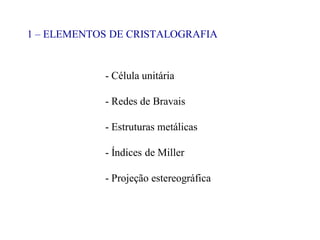 1 – ELEMENTOS DE CRISTALOGRAFIA
- Célula unitária
- Redes de Bravais
- Estruturas metálicas
- Índices de Miller
- Projeção estereográfica
 