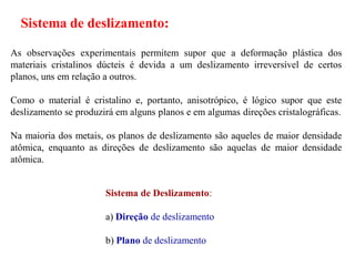 Sistema de deslizamento:
As observações experimentais permitem supor que a deformação plástica dos
materiais cristalinos dúcteis é devida a um deslizamento irreversível de certos
planos, uns em relação a outros.
Como o material é cristalino e, portanto, anisotrópico, é lógico supor que este
deslizamento se produzirá em alguns planos e em algumas direções cristalográficas.
Na maioria dos metais, os planos de deslizamento são aqueles de maior densidade
atômica, enquanto as direções de deslizamento são aquelas de maior densidade
atômica.
Sistema de Deslizamento:
a) Direção de deslizamento
b) Plano de deslizamento
 