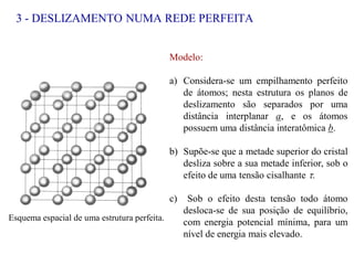 3 - DESLIZAMENTO NUMA REDE PERFEITA
Esquema espacial de uma estrutura perfeita.
Modelo:
a) Considera-se um empilhamento perfeito
de átomos; nesta estrutura os planos de
deslizamento são separados por uma
distância interplanar a, e os átomos
possuem uma distância interatômica b.
b) Supõe-se que a metade superior do cristal
desliza sobre a sua metade inferior, sob o
efeito de uma tensão cisalhante .
c) Sob o efeito desta tensão todo átomo
desloca-se de sua posição de equilíbrio,
com energia potencial mínima, para um
nível de energia mais elevado.
 