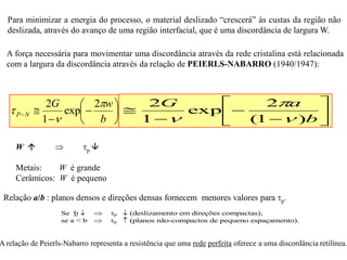 

















b
aG
b
wG
NP
)1(
2
exp
1
22
exp
1
2






W   p 
Metais: W é grande
Cerâmicos: W é pequeno
Relação a/b : planos densos e direções densas fornecem menores valores para p.
A força necessária para movimentar uma discordância através da rede cristalina está relacionada
com a largura da discordância através da relação de PEIERLS-NABARRO (1940/1947):
Se b   p  (deslizamento em direções compactas);
se a < b  p  (planos não-compactos de pequeno espaçamento).
















b
aG
b
w
)1(
2
exp
1
22
exp




A relação de Peierls-Nabarro representa a resistência que uma rede perfeita oferece a uma discordância retilínea.
Para minimizar a energia do processo, o material deslizado “crescerá” às custas da região não
deslizada, através do avanço de uma região interfacial, que é uma discordância de largura W.
 