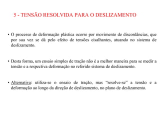 5 - TENSÃO RESOLVIDA PARA O DESLIZAMENTO
• O processo de deformação plástica ocorre por movimento de discordâncias, que
por sua vez se dá pelo efeito de tensões cisalhantes, atuando no sistema de
deslizamento.
• Desta forma, um ensaio simples de tração não é a melhor maneira para se medir a
tensão e a respectiva deformação no referido sistema de deslizamento.
• Alternativa: utiliza-se o ensaio de tração, mas “resolve-se” a tensão e a
deformação ao longo da direção de deslizamento, no plano de deslizamento.
 