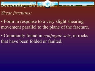 Secondary Structures
Shear fractures:
• Form in response to a very slight shearing
movement parallel to the plane of the fracture.
• Commonly found in conjugate sets, in rocks
that have been folded or faulted.
 