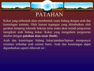 PATAHAN
Kekar yang terbentuk akan membentuk suatu bidang dengan arah dan
kemiringan tertentu. Oleh karena tegangan yang ditimbulkan oleh
gerakan lempeng tektonik bekerja terus maka akan terjadi pergeseran
mengikuti arah bidang kekar. Kekar yang mengalami pergeseran
disebut dengan patahan atau sesar (fault).
Arah dan kemiringan bidang kekar/patahan/lapisan mempunyai
orientasi terhadap arah azimut bumi. Arah dan kemiringan dapat
digambarkan seperti dibawah ini :
 