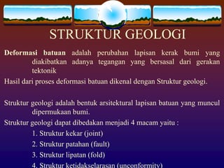 STRUKTUR GEOLOGI
Deformasi batuan adalah perubahan lapisan kerak bumi yang
diakibatkan adanya tegangan yang bersasal dari gerakan
tektonik
Hasil dari proses deformasi batuan dikenal dengan Struktur geologi.
Struktur geologi adalah bentuk arsitektural lapisan batuan yang muncul
dipermukaan bumi.
Struktur geologi dapat dibedakan menjadi 4 macam yaitu :
1. Struktur kekar (joint)
2. Struktur patahan (fault)
3. Struktur lipatan (fold)
4. Struktur ketidakselarasan (unconformity)
 