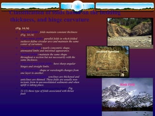 (Fig. 14.14)
 Parallel folds: folds maintain constant thickness
(Fig. 14.14)
 Concentric folds: parallel folds in which folded
surfaces define circular arcs and maintain the same
center of curvature.
 Ptygmatic folds: nearly concentric shape,
attenuated limbs and intestinal appearance.
 Similar folds: maintain the same shape
throughout a section but not necessarily with the
same thickness.
 Chevron and kink folds: have sharp angular
hinges and straight limbs.
 Disharmonic: shape or wavelength changes from
one layer to another.
 Supratenuous folds: synclines are thickened and
anticlines are thinned. These folds are usually non-
tectonic form in unconsolidated sediments and when
uplift is taking place.
 Fault-bend and fault-propagation folds: (Fig.
11.11) these type of folds associated with thrust
fault
 