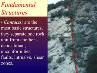 Fundamental
Structures
• Contacts: are the
most basic structures,
they separate one rock
unit from another -
depositional,
unconformities,
faults, intrusive, shear
zones.
 