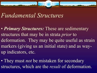 Fundamental Structures
• Primary Structures: These are sedimentary
structures that may be in strata prior to
deformation. They may be quite useful as strain
markers (giving us an initial state) and as way-
up indicators, etc.
• They must not be mistaken for secondary
structures, which are the result of deformation.
 