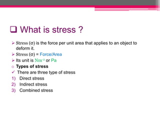  What is stress ?
 Stress (σ) is the force per unit area that applies to an object to
deform it.
 Stress (σ) = Force/Area
 Its unit is Nm-2 or Pa
o Types of stress
 There are three type of stress
1) Direct stress
2) Indirect stress
3) Combined stress
 
