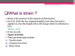 What is strain ?
 Strain is the measure of the amount of deformation.
 For E.X- If the Bar has original length(L) and when the load is
applied on a bar the length of bar will change which is indicated as
(∆L)
Strain= ∆L/L
 It has no unit.
o Types of strain
 There are three type of strain
1) Tensile strain
2) Compressive strain
3) Shear strain
 