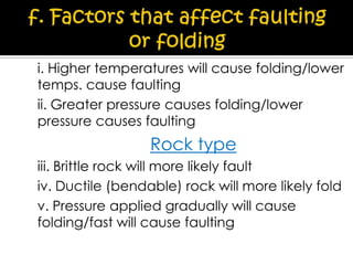 i. Higher temperatures will cause folding/lower
temps. cause faulting
ii. Greater pressure causes folding/lower
pressure causes faulting

Rock type
iii. Brittle rock will more likely fault
iv. Ductile (bendable) rock will more likely fold
v. Pressure applied gradually will cause
folding/fast will cause faulting

 
