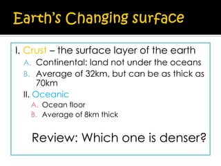 I. Crust – the surface layer of the earth
A. Continental: land not under the oceans
B. Average of 32km, but can be as thick as

70km
II. Oceanic

A. Ocean floor
B. Average of 8km thick

Review: Which one is denser?

 