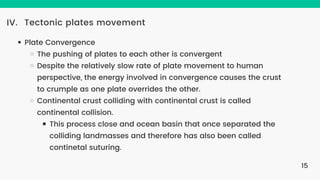 Tectonic plates movement
IV.
Plate Convergence
The pushing of plates to each other is convergent
Despite the relatively slow rate of plate movement to human
perspective, the energy involved in convergence causes the crust
to crumple as one plate overrides the other.
Continental crust colliding with continental crust is called
continental collision.
This process close and ocean basin that once separated the
colliding landmasses and therefore has also been called
continetal suturing.
15
 