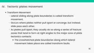Tectonic plates movement
IV.
Transform Movement
Lateral sliding along plate boundaries is called transform
movement.
Occurs where plates neither pull apart or converge, but instead,
slide pass each other.
As plates pull apart, they usually do so along a series of fracture
zones that tend to form at right angles to the major zone of plate
tectonics contacts.
The crosshatched plate boundaries along which lateral
movement takes place are called transform faults.
16
 
