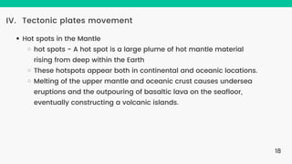 Tectonic plates movement
IV.
Hot spots in the Mantle
hot spots - A hot spot is a large plume of hot mantle material
rising from deep within the Earth
These hotspots appear both in continental and oceanic locations.
Melting of the upper mantle and oceanic crust causes undersea
eruptions and the outpouring of basaltic lava on the seafloor,
eventually constructing a volcanic islands.
18
 