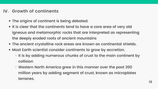 Growth of continents
IV.
The origins of continent is being debated.
It is clear that the continents tend to have a core area of very old
igneous and metamorphic rocks that are interpreted as representing
the deeply eroded roots of ancient mountains
The ancient crystalline rock areas are known as continental shields.
Most Earth scientist consider continents to grow by accretion.
it is by adding numerous chunks of crust to the main continent by
collision
Western North America grew in this manner over the past 200
million years by adding segment of crust, known as microplates
terranes.
19
 