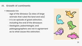 Growth of continents
IV.
Mesozoic Era
Age of the dinosaur (a class of large
animals that ruled the land and sea)
It is an episode of great extinction,
including the end of the dinosaurs
Geologists, paleontologist, and
paleogeographers are not in agreement
as to what cause this extinction.
21
 