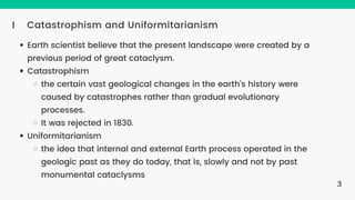 Catastrophism and Uniformitarianism
I
Earth scientist believe that the present landscape were created by a
previous period of great cataclysm.
Catastrophism
the certain vast geological changes in the earth's history were
caused by catastrophes rather than gradual evolutionary
processes.
It was rejected in 1830.
Uniformitarianism
the idea that internal and external Earth process operated in the
geologic past as they do today, that is, slowly and not by past
monumental cataclysms
3
 