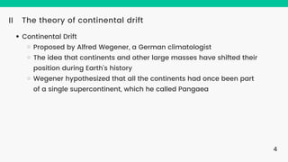 The theory of continental drift
II
Continental Drift
Proposed by Alfred Wegener, a German climatologist
The idea that continents and other large masses have shifted their
position during Earth’s history
Wegener hypothesized that all the continents had once been part
of a single supercontinent, which he called Pangaea
4
 