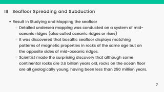 Seafloor Spreading and Subduction
III
Result in Studying and Mapping the seafloor
Detailed undersea mapping was conducted on a system of mid-
oceanic ridges (also called oceanic ridges or rises)
It was discovered that basaltic seafloor displays matching
patterns of magnetic properties in rocks of the same age but on
the opposite sides of mid-oceanic ridges.
Scientist made the surprising discovery that although some
continental rocks are 3.6 billion years old, rocks on the ocean floor
are all geologically young, having been less than 250 million years.
7
 