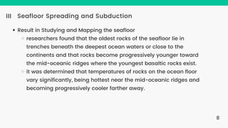 Seafloor Spreading and Subduction
III
Result in Studying and Mapping the seafloor
researchers found that the oldest rocks of the seafloor lie in
trenches beneath the deepest ocean waters or close to the
continents and that rocks become progressively younger toward
the mid-oceanic ridges where the youngest basaltic rocks exist.
it was determined that temperatures of rocks on the ocean floor
vary significantly, being hottest near the mid-oceanic ridges and
becoming progressively cooler farther away.
8
 