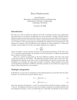 Beam Displacements
                                    David Roylance
                     Department of Materials Science and Engineering
                          Massachusetts Institute of Technology
                                 Cambridge, MA 02139

                                      November 30, 2000


Introduction
We want to be able to predict the deﬂection of beams in bending, because many applications
have limitations on the amount of deﬂection that can be tolerated. Another common need for
deﬂection analysis arises from materials testing, in which the transverse deﬂection induced by a
bending load is measured. If we know the relation expected between the load and the deﬂection,
we can “back out” the material properties (speciﬁcally the modulus) from the measurement. We
will show, for instance, that the deﬂection at the midpoint of a beam subjected to “three-point
bending” (beam loaded at its center and simply supported at its edges) is

                                                P L3
                                           δP =
                                               48EI
where the length L and the moment of inertia I are geometrical parameters. If the ratio of δP
to P is measured experimentally, the modulus E can be determined. A stiﬀness measured this
way is called the ﬂexural modulus.
    There are a number of approaches to the beam deﬂection problem, and many texts spend
a good deal of print on this subject. The following treatment outlines only a few of the more
straightforward methods, more with a goal of understanding the general concepts than with
developing a lot of facility for doing them manually. In practice, design engineers will usually
consult handbook tabulations of deﬂection formulas as needed, so even before the computer age
many of these methods were a bit academic.


Multiple integration
In Module 12, we saw how two integrations of the loading function q(x) produces ﬁrst the shear
function V (x) and then the moment function M (x):

                                     V =−      q(x) dx + c1                                   (1)


                                     M =−      V (x) dx + c2                                  (2)

where the constants of integration c1 and c2 are evaluated from suitable boundary conditions on
V and M . (If singularity functions are used, the boundary conditions are included explicitly and
the integration constants c1 and c2 are identically zero.) From Eqn. 6 in Module 13, the curvature
                                                  1
 