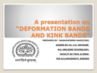 A presentation on
“DEFORMATION BANDS
AND KINK BANDS”
PREPARED BY : RAGHAVENDRA DARJI(385)
GUIDED BY: Dr. V.V. MATHANE.
M.E.-WELDING TECHNOLOGY,
FACULTY OF TECH. & ENGG.
THE M.S.UNIVERSITY, BARODA
 