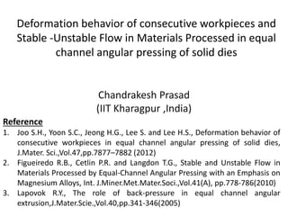 Deformation behavior of consecutive workpieces and
Stable -Unstable Flow in Materials Processed in equal
channel angular pressing of solid dies
Chandrakesh Prasad
(IIT Kharagpur ,India)
Reference
1. Joo S.H., Yoon S.C., Jeong H.G., Lee S. and Lee H.S., Deformation behavior of
consecutive workpieces in equal channel angular pressing of solid dies,
J.Mater. Sci.,Vol.47,pp.7877–7882 (2012)
2. Figueiredo R.B., Cetlin P.R. and Langdon T.G., Stable and Unstable Flow in
Materials Processed by Equal-Channel Angular Pressing with an Emphasis on
Magnesium Alloys, Int. J.Miner.Met.Mater.Soci.,Vol.41(A), pp.778-786(2010)
3. Lapovok R.Y., The role of back-pressure in equal channel angular
extrusion,J.Mater.Scie.,Vol.40,pp.341-346(2005)
 