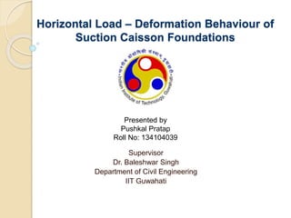 Horizontal Load – Deformation Behaviour of
Suction Caisson Foundations
Supervisor
Dr. Baleshwar Singh
Department of Civil Engineering
IIT Guwahati
Presented by
Pushkal Pratap
Roll No: 134104039
 