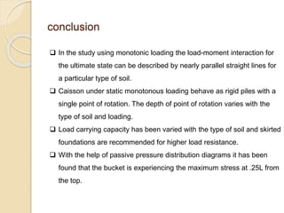 conclusion
 In the study using monotonic loading the load-moment interaction for
the ultimate state can be described by nearly parallel straight lines for
a particular type of soil.
 Caisson under static monotonous loading behave as rigid piles with a
single point of rotation. The depth of point of rotation varies with the
type of soil and loading.
 Load carrying capacity has been varied with the type of soil and skirted
foundations are recommended for higher load resistance.
 With the help of passive pressure distribution diagrams it has been
found that the bucket is experiencing the maximum stress at .25L from
the top.
 