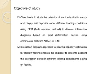 Objective of study
 Objective is to study the behavior of suction bucket in sandy
and clayey soil deposits under different loading conditions
using FEM (finite element method) to develop interaction
diagrams based on load deformation curves using
commercial software ABAQUS 6.10
 Interaction diagram approach to bearing capacity estimation
for shallow footing enables the engineer to take into account
the interaction between different loading components acting
on footing.
 
