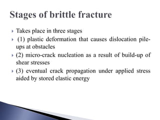  Takes place in three stages
 (1) plastic deformation that causes dislocation pile-
ups at obstacles
 (2) micro-crack nucleation as a result of build-up of
shear stresses
 (3) eventual crack propagation under applied stress
aided by stored elastic energy
 