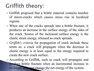  Griffith proposed that a brittle material contains number
of micro-cracks which causes stress rise in localized
regions
 When one of the cracks spreads into a brittle fracture, it
produces an increase in the surface energy of the sides of
the crack. Source of the increased surface energy is the
elastic strain energy, released as crack spreads.
 Griffith’s criteria for propagation of crack include these
terms as: a crack will propagate when the decrease in
elastic energy is at least equal to the energy required to
create the new crack surface.
 According to Griffith, such as crack will propagate and
produce brittle fracture when an incremental increase in
its length does not change the net energy of the system.
 