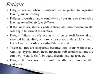  Fatigue occurs when a material is subjected to repeated
loading and unloading.
 Failures occurring under conditions of dynamic or alternating
loading are called fatigue failures.
 If the loads are above a certain threshold, microscopic cracks
will begin to form at the surface.
 Fatigue failure usually occurs at stresses well below those
required for yielding, or in some cases above the yield strength
but below the tensile strength of the material.
 These failures are dangerous because they occur without any
warning. Typical machine components subjected to fatigue are
automobile crank-shaft, bridges, aircraft landing gear, etc.
 Fatigue failures occur in both metallic and non-metallic
materials
 