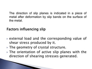 The direction of slip planes is indicated in a piece of
metal after deformation by slip bands on the surface of
the metal.
Factors influencing slip
 external load and the corresponding value of
shear stress produced by it.
 The geometry of crystal structure.
 The orientation of active slip planes with the
direction of shearing stresses generated.
 