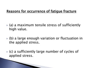 Reasons for occurrence of fatigue fracture
 (a) a maximum tensile stress of sufficiently
high value.
 (b) a large enough variation or fluctuation in
the applied stress.
 (c) a sufficiently large number of cycles of
applied stress.
 