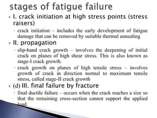 I. crack initiation at high stress points (stress
raisers)
◦ crack initiation – includes the early development of fatigue
damage that can be removed by suitable thermal annealing
 II. propagation
◦ slip-band crack growth – involves the deepening of initial
crack on planes of high shear stress. This is also known as
stage-I crack growth.
◦ crack growth on planes of high tensile stress – involves
growth of crack in direction normal to maximum tensile
stress, called stage-II crack growth
 (d) III. final failure by fracture
◦ final ductile failure – occurs when the crack reaches a size so
that the remaining cross-section cannot support the applied
load.
 