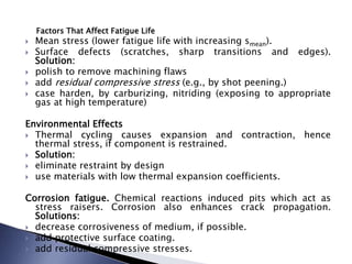 Factors That Affect Fatigue Life
 Mean stress (lower fatigue life with increasing smean).
 Surface defects (scratches, sharp transitions and edges).
Solution:
 polish to remove machining flaws
 add residual compressive stress (e.g., by shot peening.)
 case harden, by carburizing, nitriding (exposing to appropriate
gas at high temperature)
Environmental Effects
 Thermal cycling causes expansion and contraction, hence
thermal stress, if component is restrained.
 Solution:
 eliminate restraint by design
 use materials with low thermal expansion coefficients.
Corrosion fatigue. Chemical reactions induced pits which act as
stress raisers. Corrosion also enhances crack propagation.
Solutions:
 decrease corrosiveness of medium, if possible.
 add protective surface coating.
 add residual compressive stresses.
 