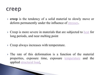  creep is the tendency of a solid material to slowly move or
deform permanently under the influence of stresses.
 Creep is more severe in materials that are subjected to heat for
long periods, and near melting point
 Creep always increases with temperature.
 The rate of this deformation is a function of the material
properties, exposure time, exposure temperature and the
applied structural load.
 