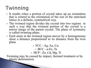  It results when a portion of crystal takes up an orientation
that is related to the orientation of the rest of the untwined
lattice in a definite, symmetrical way.
 The twinned region divides the crystal into two regions in
such a way that the twinned portion of the crystal is a
mirror image of the parent crystal. The plane of symmetry
is called twinning plane.
 Each atom in the twinned region moves by a homogeneous
shear a distance proportional to its distance from the twin
plane
 FCC - Ag, Au, Cu.
 BCC - α-Fe, Ta
 HCP - Zn, Cd, Mg, Ti
Twinning may be caused by impact, thermal treatment or by
plastic deformation.
 