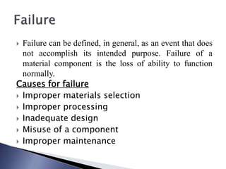  Failure can be defined, in general, as an event that does
not accomplish its intended purpose. Failure of a
material component is the loss of ability to function
normally.
Causes for failure
 Improper materials selection
 Improper processing
 Inadequate design
 Misuse of a component
 Improper maintenance
 
