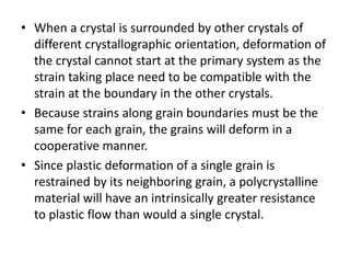 • When a crystal is surrounded by other crystals of
different crystallographic orientation, deformation of
the crystal cannot start at the primary system as the
strain taking place need to be compatible with the
strain at the boundary in the other crystals.
• Because strains along grain boundaries must be the
same for each grain, the grains will deform in a
cooperative manner.
• Since plastic deformation of a single grain is
restrained by its neighboring grain, a polycrystalline
material will have an intrinsically greater resistance
to plastic flow than would a single crystal.
 