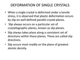 DEFORMATION OF SINGLE CRYSTALS
• When a single crystal is deformed under a tensile
stress, it is observed that plastic deformation occurs
by slip on well‐defined parallel crystal planes.
• Slip always occurs on a particular set of
crystallographic planes, known as slip planes.
• Slip always takes place along a consistent set of
directions within these planes. These are called slip
directions.
• Slip occurs most readily on the plane of greatest
atomic density.
 