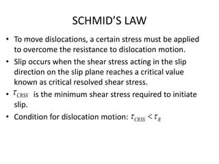 SCHMID’S LAW
• To move dislocations, a certain stress must be applied
to overcome the resistance to dislocation motion.
• Slip occurs when the shear stress acting in the slip
direction on the slip plane reaches a critical value
known as critical resolved shear stress.
• is the minimum shear stress required to initiate
slip.
• Condition for dislocation motion:
CRSS
RCRSS  
 